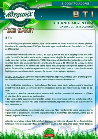 B T I:
Es un bacilo gram-positivo, aerobio, que se encuentra de forma natural en suelo y plantas.
Fue descubierto en Japón en 1902 por Ishiwata y pocos años después fue aislado en Thurin-
ge (Alemania).
Se comenzó comercializado en Francia, en 1938 y hoy en día es el biopreparado más utili-
zado. Su acción larvicida varía según la cepa y raza elegida; la variedad kurstaki, serotipo
3a3b es activo contra Lepidópteros. TRABE les ofrece el Bacillus thuringiensis var. kurstaki,
serotipo 3a3b, con una potencia de 16 Millones de U.I/g y 32 Millones de U.I./g, medidas
frente a Trichoplusia ni, formulado como polvo mojable pues tanto por la potencia, como
por su formulación, es el enemigo natural más conocido y eficaz para el control de larvas de
lepidópteros que atacan tanto a plagas forestales como a plagas agrícolas.
MODO DE ACCIÓN Cuando el Bacillus thuringiensis esporula, sintetiza unos cristales protei-
cos llamados delta-endotoxinas, a los cuales debe su actividad insecticida.
Estas protoxinas necesitan ser ingeridas por las larvas para poder actuar, pues la toxicidad
selectiva de B.t. para las larvas de ciertos insectos se debe a dos factores en su modo de ac-
ción:
* Las toxinas necesitan para su activación un medio alcalino, característica que se da sólo en
el intestino de la mayoría de los insectos.
* Las toxinas sólo pueden actuar si están unidas a receptores específicos, y dicha especifici-
dad depende del insecto. Así, cada especie de insecto, según la naturaleza de sus receptores
será sensible o no.
Cuando ambos factores se conjugan, las toxinas se fijan rápidamente sobre sus receptores
y producen la parálisis del intestino impidiendo los movimientos peristálticos, por lo que el
insecto deja de alimentarse.
Además se produce rotura del epitelio intestinal, permitiendo el paso de los fluidos intes-
tinales al resto de órganos y tejidos vitales del insecto. Tan solo unas pocas horas después
 