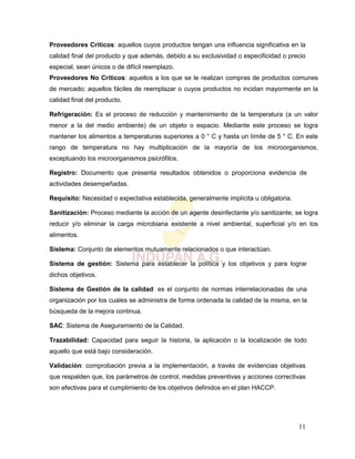 11
Proveedores Críticos: aquellos cuyos productos tengan una influencia significativa en la
calidad final del producto y que además, debido a su exclusividad o especificidad o precio
especial, sean únicos o de difícil reemplazo.
Proveedores No Críticos: aquellos a los que se le realizan compras de productos comunes
de mercado; aquellos fáciles de reemplazar o cuyos productos no incidan mayormente en la
calidad final del producto.
Refrigeración: Es el proceso de reducción y mantenimiento de la temperatura (a un valor
menor a la del medio ambiente) de un objeto o espacio. Mediante este proceso se logra
mantener los alimentos a temperaturas superiores a 0 ° C y hasta un límite de 5 ° C. En este
rango de temperatura no hay multiplicación de la mayoría de los microorganismos,
exceptuando los microorganismos psicrófilos.
Registro: Documento que presenta resultados obtenidos o proporciona evidencia de
actividades desempeñadas.
Requisito: Necesidad o expectativa establecida, generalmente implícita u obligatoria.
Sanitización: Proceso mediante la acción de un agente desinfectante y/o sanitizante, se logra
reducir y/o eliminar la carga microbiana existente a nivel ambiental, superficial y/o en los
alimentos.
Sistema: Conjunto de elementos mutuamente relacionados o que interactúan.
Sistema de gestión: Sistema para establecer la política y los objetivos y para lograr
dichos objetivos.
Sistema de Gestión de la calidad: es el conjunto de normas interrelacionadas de una
organización por los cuales se administra de forma ordenada la calidad de la misma, en la
búsqueda de la mejora continua.
SAC: Sistema de Aseguramiento de la Calidad.
Trazabilidad: Capacidad para seguir la historia, la aplicación o la localización de todo
aquello que está bajo consideración.
Validación: comprobación previa a la implementación, a través de evidencias objetivas
que respalden que, los parámetros de control, medidas preventivas y acciones correctivas
son efectivas para el cumplimiento de los objetivos definidos en el plan HACCP.
 