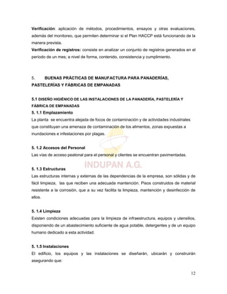 12
Verificación: aplicación de métodos, procedimientos, ensayos y otras evaluaciones,
además del monitoreo, que permiten determinar si el Plan HACCP está funcionando de la
manera prevista.
Verificación de registros: consiste en analizar un conjunto de registros generados en el
período de un mes; a nivel de forma, contenido, consistencia y cumplimiento.
5. BUENAS PRÁCTICAS DE MANUFACTURA PARA PANADERÍAS,
PASTELERÍAS Y FÁBRICAS DE EMPANADAS
5.1 DISEÑO HIGIÉNICO DE LAS INSTALACIONES DE LA PANADERÍA, PASTELERÍA Y
FÁBRICA DE EMPANADAS
5. 1.1 Emplazamiento
La planta se encuentra alejada de focos de contaminación y de actividades industriales
que constituyan una amenaza de contaminación de los alimentos, zonas expuestas a
inundaciones e infestaciones por plagas.
5. 1.2 Accesos del Personal
Las vías de acceso peatonal para el personal y clientes se encuentran pavimentadas.
5. 1.3 Estructuras
Las estructuras internas y externas de las dependencias de la empresa, son sólidas y de
fácil limpieza, las que reciben una adecuada mantención. Pisos construidos de material
resistente a la corrosión, que a su vez facilita la limpieza, mantención y desinfección de
ellos.
5. 1.4 Limpieza
Existen condiciones adecuadas para la limpieza de infraestructura, equipos y utensilios,
disponiendo de un abastecimiento suficiente de agua potable, detergentes y de un equipo
humano dedicado a esta actividad.
5. 1.5 Instalaciones
El edificio, los equipos y las instalaciones se diseñarán, ubicarán y construirán
asegurando que:
 