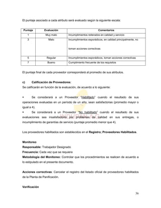36
El puntaje asociado a cada atributo será evaluado según la siguiente escala:
Puntaje Evaluación Comentarios
1 Muy malo Incumplimientos reiterados en calidad y servicio
3 Malo Incumplimientos esporádicos, en calidad principalmente, no
toman acciones correctivas
5 Regular Incumplimientos esporádicos, toman acciones correctivas
7 Bueno Cumplimiento frecuente de los requisitos
El puntaje final de cada proveedor corresponderá al promedio de sus atributos.
c) Calificación de Proveedores:
Se calificarán en función de la evaluación, de acuerdo a lo siguiente:
 Se considerará a un Proveedor “Habilitado” cuando el resultado de sus
operaciones evaluadas en un período de un año, sean satisfactorias (promedio mayor o
igual a 4).
 Se considerará a un Proveedor “No habilitado” cuando el resultado de sus
evaluaciones sea insatisfactorio por problemas de calidad en sus entregas, o
incumplimiento de garantías de servicio (puntaje promedio menor que 4).
Los proveedores habilitados son establecidos en el Registro; Proveedores Habilitados.
Monitoreo
Responsable: Trabajador Designado
Frecuencia: Cada vez que se requiera
Metodología del Monitoreo: Controlar que los procedimientos se realicen de acuerdo a
lo estipulado en el presente documento.
Acciones correctivas: Cancelar el registro del listado oficial de proveedores habilitados
de la Planta de Panificación.
Verificación
 