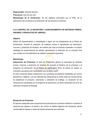 37
Responsable: Gerente General
Frecuencia: Una vez por año
Metodología de la Verificación. De los registros generados por el POE, de la
adecuación del monitoreo y la verificación de las acciones correctivas.
5.4.2 CONTROL DE LA RECEPCIÓN Y ALMACENAMIENTO DE MATERIAS PRIMAS,
INSUMOS Y PRODUCTOS DE LIMPIEZA
Objetivo
Definir los requerimientos y metodología a seguir por los trabajadores de la Planta de
Panificación, durante la recepción de materias primas e ingredientes de fabricación,
insumos y productos de limpieza, de manera que todo el producto ingresado a la planta
satisfaga los requerimientos de calidad, garantizando la obtención de un producto final
que cumpla con los estándares de calidad e inocuidad requeridos.
Metodología
Adquisición de Productos: El área de Producción genera la necesidad de materias
primas, insumos y productos de limpieza de acuerdo al histórico de la empresa y al
programa de producción de la Planta de panificación. Para tal efecto se realiza un
inventario que genera las necesidades que se deben suplir.
El área comercial realiza cotizaciones con empresas proveedoras habilitadas por correo
electrónico o teléfono, una vez obtenida las cotizaciones se emite orden de compra donde
se establecen el producto, volúmenes y calendario de entrega. La recepción de los
productos es coordinada con el programa de producción y el stock existentes con el fin de
optimizar el espacio en Bodega.
Recepción de Productos
El operario designado para recepcionar los productos es la primera entidad en controlar al
personal que ingresa a la planta y así mismo la calidad higiénica del transporte, dando
conformidad al ingreso e indicando dónde almacenar los productos.
 