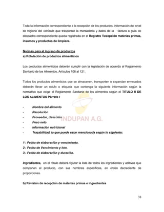 38
Toda la información correspondiente a la recepción de los productos, información del nivel
de higiene del vehículo que trasportan la mercadería y datos de la factura o guía de
despacho correspondiente queda registrada en el Registro Recepción materias primas,
insumos y productos de limpieza.
Normas para el ingreso de productos
a) Rotulación de productos alimenticios
Los productos alimenticios deberán cumplir con la legislación de acuerdo al Reglamento
Sanitario de los Alimentos, Artículos 106 al 121.
Todos los productos alimenticios que se almacenen, transporten o expandan envasados
deberán llevar un rotulo o etiqueta que contenga la siguiente información según la
normativa que exige el Reglamento Sanitario de los alimentos según el TITULO II DE
LOS ALIMENTOS Párrafo I
- Nombre del alimento
- Resolución
- Proveedor, dirección
- Peso neto
- Información nutricional
- Trazabilidad, la que puede estar mencionada según lo siguiente;
1-. Fecha de elaboración y vencimiento.
2-. Fecha de Vencimiento y lote.
3-. Fecha de elaboración y duración.
Ingredientes, en el rótulo deberá figurar la lista de todos los ingredientes y aditivos que
componen el producto, con sus nombres específicos, en orden decreciente de
proporciones.
b) Revisión de recepción de materias primas e ingredientes
 