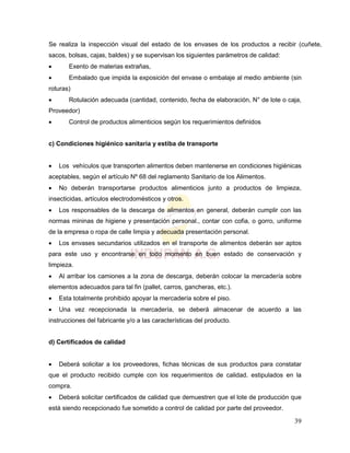 39
Se realiza la inspección visual del estado de los envases de los productos a recibir (cuñete,
sacos, bolsas, cajas, baldes) y se supervisan los siguientes parámetros de calidad:
 Exento de materias extrañas,
 Embalado que impida la exposición del envase o embalaje al medio ambiente (sin
roturas)
 Rotulación adecuada (cantidad, contenido, fecha de elaboración, N° de lote o caja,
Proveedor)
 Control de productos alimenticios según los requerimientos definidos
c) Condiciones higiénico sanitaria y estiba de transporte
 Los vehículos que transporten alimentos deben mantenerse en condiciones higiénicas
aceptables, según el artículo Nº 68 del reglamento Sanitario de los Alimentos.
 No deberán transportarse productos alimenticios junto a productos de limpieza,
insecticidas, artículos electrodomésticos y otros.
 Los responsables de la descarga de alimentos en general, deberán cumplir con las
normas mininas de higiene y presentación personal., contar con cofia, o gorro, uniforme
de la empresa o ropa de calle limpia y adecuada presentación personal.
 Los envases secundarios utilizados en el transporte de alimentos deberán ser aptos
para este uso y encontrarse en todo momento en buen estado de conservación y
limpieza.
 Al arribar los camiones a la zona de descarga, deberán colocar la mercadería sobre
elementos adecuados para tal fin (pallet, carros, gancheras, etc.).
 Esta totalmente prohibido apoyar la mercadería sobre el piso.
 Una vez recepcionada la mercadería, se deberá almacenar de acuerdo a las
instrucciones del fabricante y/o a las características del producto.
d) Certificados de calidad
 Deberá solicitar a los proveedores, fichas técnicas de sus productos para constatar
que el producto recibido cumple con los requerimientos de calidad. estipulados en la
compra.
 Deberá solicitar certificados de calidad que demuestren que el lote de producción que
está siendo recepcionado fue sometido a control de calidad por parte del proveedor.
 