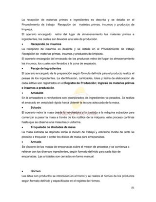 54
La recepción de materias primas e ingredientes es descrita y se detalla en el
Procedimiento de trabajo Recepción de materias primas, insumos y productos de
limpieza.
El operario encargado retira del lugar de almacenamiento las materias primas e
ingredientes, los cuales son llevados a la sala de producción.
 Recepción de Insumos
La recepción de insumos es descrita y se detalla en el Procedimiento de trabajo
Recepción de materias primas, insumos y productos de limpieza.
El operario encargado del envasado de los productos retira del lugar de almacenamiento
los insumos, los cuales son llevados a la zona de envasado.
 Pesaje de ingredientes
El operario encargado de la preparación según fórmula definida para el producto realiza el
pesaje de los ingredientes. La identificación, cantidades, lotes y fecha de elaboración de
cada aditivo son registrados en el Registro de Producción; Ingreso de materias primas
e insumos a producción.
 Amasado
En la amasadora o revolvedora son incorporados los ingredientes ya pesados. Se realiza
el amasado en velocidad rápida hasta obtener la textura adecuada de la masa.
 Sobado
El operario retira la masa desde la revolvedora y la traslada a la máquina sobadora para
comenzar a pasar la masa a través de los rodillos de la máquina, este proceso continúa
hasta que se observa una masa lisa y uniforme.
 Troquelado de Unidades de masa
La masa estirada se deposita sobre el mesón de trabajo y utilizando molde de corte se
procede a troquelar o cortar los discos de masa para emepanadas.
 Armado
Se dispone de las masas de empanadas sobre el mesón de procesos y se comienza a
rellenar con los diversos ingredientes, según formato definido para cada tipo de
empanadas. Las unidades son cerradas en forma manual.
 Horneo
Las latas con productos se introducen en el horno y se realiza el horneo de los productos
según formato definido y especificado en el registro de Horneo.
 
