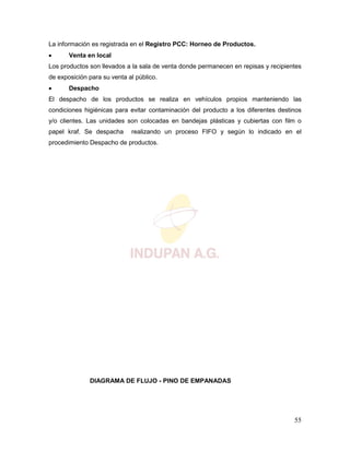 55
La información es registrada en el Registro PCC: Horneo de Productos.
 Venta en local
Los productos son llevados a la sala de venta donde permanecen en repisas y recipientes
de exposición para su venta al público.
 Despacho
El despacho de los productos se realiza en vehículos propios manteniendo las
condiciones higiénicas para evitar contaminación del producto a los diferentes destinos
y/o clientes. Las unidades son colocadas en bandejas plásticas y cubiertas con film o
papel kraf. Se despacha realizando un proceso FIFO y según lo indicado en el
procedimiento Despacho de productos.
DIAGRAMA DE FLUJO - PINO DE EMPANADAS
 