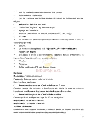 57
 Una vez frita la cebolla se agrega el resto de la cebolla.
 Tapar y cocinar a fuego lento.
 Una vez que hierve agregar ingredientes como; comino, sal, caldo maggi, ají color,
orégano.
 Preparación de Carne para Pino
 Calentar Olla y agregar 1 Kg de manteca apróx.
 Agregar a la olla la carne.
 Adicionar condimentos, sal, ají color, orégano, comino, caldo maggi.
 Cocción
 En olla con agua cocinar los productos hasta alcanzar la temperatura de 74°C en
el interior del producto.
 Escurrir.
 La información es registrada en el Registro PCC: Cocción de Productos.
 Preparación de pino
 Bien cocida la cebolla se adiciona la carne, (cebolla se deshace en las manos) es
importante que los productos tienen que estar calientes.
 Mezclar.
 Ambientar
 Enfriar en cámara a 5 °C para después ocupar.
Monitoreo
Responsable: Trabajador designado
Frecuencia: Cada vez que se elabore el producto.
Metodología de Monitoreo:
 Trabajador designado para Control de Materias Primas
Controlar cantidad de productos, e identificación de partida de materias primas e
ingredientes, en el Registro; Ingreso de Materias Primas a Producción.
 Trabajador designado para Control de Producción
Controlar parámetros del proceso de producción en los registros:
Registro PCC: Horneo de Productos.
Registro PCC: Cocción de Productos.
Acciones correctivas:
Determinadas para aquellos parámetros a controlar dentro del proceso productivo que
tienen una incidencia directa en la inocuidad del alimento elaborado.
 
