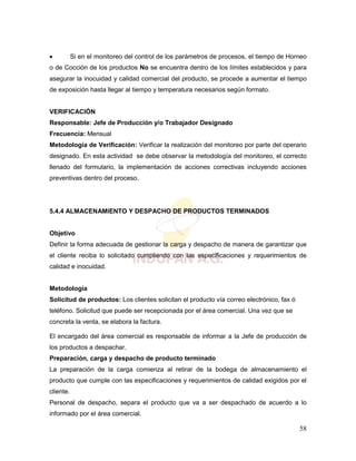 58
 Si en el monitoreo del control de los parámetros de procesos, el tiempo de Horneo
o de Cocción de los productos No se encuentra dentro de los límites establecidos y para
asegurar la inocuidad y calidad comercial del producto, se procede a aumentar el tiempo
de exposición hasta llegar al tiempo y temperatura necesarios según formato.
VERIFICACIÓN
Responsable: Jefe de Producción y/o Trabajador Designado
Frecuencia: Mensual
Metodología de Verificación: Verificar la realización del monitoreo por parte del operario
designado. En esta actividad se debe observar la metodología del monitoreo, el correcto
llenado del formulario, la implementación de acciones correctivas incluyendo acciones
preventivas dentro del proceso.
5.4.4 ALMACENAMIENTO Y DESPACHO DE PRODUCTOS TERMINADOS
Objetivo
Definir la forma adecuada de gestionar la carga y despacho de manera de garantizar que
el cliente reciba lo solicitado cumpliendo con las especificaciones y requerimientos de
calidad e inocuidad.
Metodología
Solicitud de productos: Los clientes solicitan el producto vía correo electrónico, fax ó
teléfono. Solicitud que puede ser recepcionada por el área comercial. Una vez que se
concreta la venta, se elabora la factura.
El encargado del área comercial es responsable de informar a la Jefe de producción de
los productos a despachar.
Preparación, carga y despacho de producto terminado
La preparación de la carga comienza al retirar de la bodega de almacenamiento el
producto que cumple con las especificaciones y requerimientos de calidad exigidos por el
cliente.
Personal de despacho, separa el producto que va a ser despachado de acuerdo a lo
informado por el área comercial.
 
