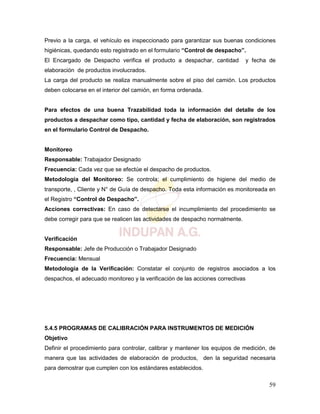 59
Previo a la carga, el vehículo es inspeccionado para garantizar sus buenas condiciones
higiénicas, quedando esto registrado en el formulario “Control de despacho”.
El Encargado de Despacho verifica el producto a despachar, cantidad y fecha de
elaboración de productos involucrados.
La carga del producto se realiza manualmente sobre el piso del camión. Los productos
deben colocarse en el interior del camión, en forma ordenada.
Para efectos de una buena Trazabilidad toda la información del detalle de los
productos a despachar como tipo, cantidad y fecha de elaboración, son registrados
en el formulario Control de Despacho.
Monitoreo
Responsable: Trabajador Designado
Frecuencia: Cada vez que se efectúe el despacho de productos.
Metodología del Monitoreo: Se controla; el cumplimiento de higiene del medio de
transporte, , Cliente y N° de Guía de despacho. Toda esta información es monitoreada en
el Registro “Control de Despacho”.
Acciones correctivas: En caso de detectarse el incumplimiento del procedimiento se
debe corregir para que se realicen las actividades de despacho normalmente.
Verificación
Responsable: Jefe de Producción o Trabajador Designado
Frecuencia: Mensual
Metodología de la Verificación: Constatar el conjunto de registros asociados a los
despachos, el adecuado monitoreo y la verificación de las acciones correctivas
5.4.5 PROGRAMAS DE CALIBRACIÓN PARA INSTRUMENTOS DE MEDICIÓN
Objetivo
Definir el procedimiento para controlar, calibrar y mantener los equipos de medición, de
manera que las actividades de elaboración de productos, den la seguridad necesaria
para demostrar que cumplen con los estándares establecidos.
 