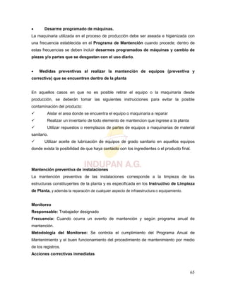 65
 Desarme programado de máquinas.
La maquinaria utilizada en el proceso de producción debe ser aseada e higienizada con
una frecuencia establecida en el Programa de Mantención cuando procede; dentro de
estas frecuencias se deben incluir desarmes programados de máquinas y cambio de
piezas y/o partes que se desgastan con el uso diario.
 Medidas preventivas al realizar la mantención de equipos (preventiva y
correctiva) que se encuentren dentro de la planta
En aquellos casos en que no es posible retirar el equipo o la maquinaria desde
producción, se deberán tomar las siguientes instrucciones para evitar la posible
contaminación del producto:
 Aislar el area donde se encuentra el equipo o maquinaria a reparar
 Realizar un inventario de todo elemento de mantencion que ingrese a la planta
 Utilizar repuestos o reemplazos de partes de equipos o maquinarias de material
sanitario.
 Utilizar aceite de lubricación de equipos de grado sanitario en aquellos equipos
donde exista la posibilidad de que haya contacto con los ingredientes o el producto final.
Mantención preventiva de instalaciones
La mantención preventiva de las instalaciones corresponde a la limpieza de las
estructuras constituyentes de la planta y es especificada en los Instructivo de Limpieza
de Planta, y además la reparación de cualquier aspecto de infraestructura o equipamiento.
Monitoreo
Responsable: Trabajador designado
Frecuencia: Cuando ocurra un evento de mantención y según programa anual de
mantención.
Metodología del Monitoreo: Se controla el cumplimiento del Programa Anual de
Mantenimiento y el buen funcionamiento del procedimiento de mantenimiento por medio
de los registros.
Acciones correctivas inmediatas
 