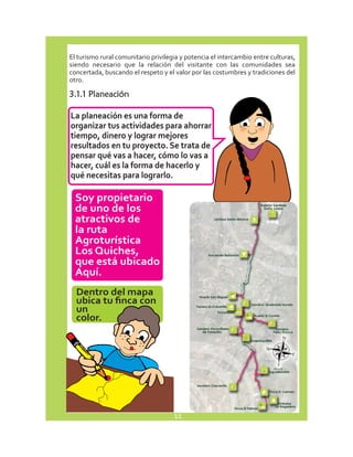 El turismo rural comunitario privilegia y potencia el intercambio entre culturas, 
siendo necesario que la relación del visitante con las comunidades sea 
concertada, buscando el respeto y el valor por las costumbres y tradiciones del 
otro. 
3.1.1 Planeación 
La planeación es una forma de 
organizar tus actividades para ahorrar 
tiempo, dinero y lograr mejores 
resultados en tu proyecto. Se trata de 
pensar qué vas a hacer, cómo lo vas a 
hacer, cuál es la forma de hacerlo y 
qué necesitas para lograrlo. 
Soy propietario 
de uno de los 
atractivos de 
la ruta 
Agroturística 
Los Quiches, 
que está ubicado 
Aquí. 
Dentro del mapa 
ubica tu finca con 
un 
color. 
N 
E W 
S 
11 
 