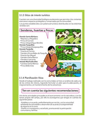3.1.3 Sitios de interés turístico 
Cuentan con una diversidad biológica exuberante que permite a los visitantes 
acercarse a espacios protegidos y conservados por la comunidad. 
Los puntos establecidos con potencial turístico distribuidos en las distintas 
veredas son: 
Senderos, huertas y fincas 
-Vereda Santa Bárbara: 
*Represa La Regadera 
*Finca el Carmen 
*Finca integral Agua Bendita 
-Vereda Pasquillita 
*Finca Integral Asopasquillita 
-Vereda Pasquilla 
*Huerta el Corinto 
*Sendero Encenillales de Pasquilla 
*Huerta San Miguel 
*Sendero Peña Blanca 
*Sendero Cascavita 
-Vereda Mochuelo Alto 
*Lácteos Santa Mónica 
*Finca Bella Vista 
3.1.4 Planificación física 
Desde el trabajo realizado con la comunidad, se hizo un análisis de cada uno 
de los sintios de interes, logrando formular un plan para la adecuación, el 
mejoramiento y el mantenimiento de los atractivos 
Ten en cuenta las siguientes recomendaciones: 
Una de las actividades principales es el acercamiento con la naturaleza y con las 
tareas propias del campo, por ello te aconsejamos que tengas en cuentas los 
siguientes pasos: 
-Establece un acuerdo, preferiblemente por escrito, con la comunidad 
señalando las actividades a desarrollar de acuerdo a la disponibilidad 
de espacios en la zona. 
-Diseña un cronograma y socialízalo, promoviendo la participación 
comunitaria y familiar. 
13 
 