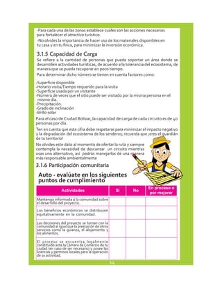 -Para cada una de las zonas establece cuáles son las acciones necesarias 
para fortalecer el atractivo turístico. 
-No olvides la importancia de hacer uso de los materiales disponibles en 
tu casa y en tu finca, para minimizar la inversión económica. 
3.1.5 Capacidad de Carga 
Se refiere a la cantidad de personas que puede soportar un área donde se 
desarrollen actividades turísticas, de acuerdo a la tolerancia del ecosistema, de 
manera que se pueda recuperar en poco tiempo. 
Para determinar dicho número se tienen en cuenta factores como: 
-Superficie disponible 
-Horario visita/Tiempo requerido para la visita 
-Superficie usada por un visitante 
-Número de veces que el sitio puede ser visitado por la misma persona en el 
mismo día. 
-Precipitación. 
-Grado de inclinación 
-Brillo solar 
Para el caso de Ciudad Bolívar, la capacidad de carga de cada circuito es de 40 
personas por día. 
Ten en cuenta que esta cifra debe respetarse para minimizar el impacto negativo 
y la degradación del ecosistema de los senderos; recuerda que ¡eres el guardián 
de tu territorio! 
No olvides este dato al momento de ofertar la ruta y siempre 
contempla la necesidad de descansar un circuito mientras 
usas uno alternativo, así podrás manejarlos de una manera 
más responsable ambientalmente 
3.1.6 Participación comunitaria 
Auto - evalúate en los siguientes 
puntos de cumplimiento 
Mantengo informada a la comunidad sobre 
el desarrollo del proyecto. 
Los beneficios económicos se distribuyen 
equitativamente en la comunidad. 
Las decisiones del proyecto se toman con la 
comunidad al igual que la prestación de otros 
servicios como la guianza, el alojamiento y 
los alimentos. 
El proceso se encuentra legalmente 
constituido ante la Cámara de Comercio de tu 
ciudad (en caso de ser necesario) y posee las 
licencias y permisos locales para la operación 
de su actividad. 
14 
 