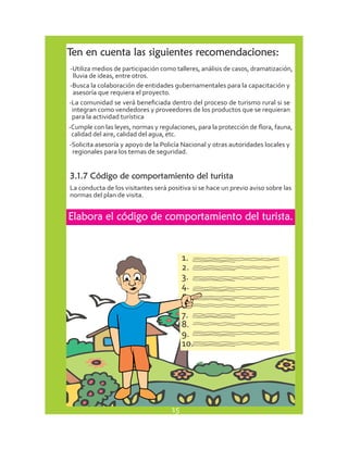 Ten en cuenta las siguientes recomendaciones: 
-Utiliza medios de participación como talleres, análisis de casos, dramatización, 
lluvia de ideas, entre otros. 
-Busca la colaboración de entidades gubernamentales para la capacitación y 
asesoría que requiera el proyecto. 
-La comunidad se verá beneficiada dentro del proceso de turismo rural si se 
integran como vendedores y proveedores de los productos que se requieran 
para la actividad turística 
-Cumple con las leyes, normas y regulaciones, para la protección de flora, fauna, 
calidad del aire, calidad del agua, etc. 
-Solicita asesoría y apoyo de la Policía Nacional y otras autoridades locales y 
regionales para los temas de seguridad. 
3.1.7 Código de comportamiento del turista 
La conducta de los visitantes será positiva si se hace un previo aviso sobre las 
normas del plan de visita. 
Elabora el código de comportamiento del turista. 
1. 
2. 
3. 
4. 
5. 
6. 
7. 
8. 
9. 
10. 
15 
 