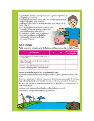 -Cepillarte los dientes con el grifo abierto significa la pérdida de 
5 a 15 litros por minuto. 
-Coloca papeleras en los baños para evitar tapar de cañerías al 
depositar papeles en el inodoro. 
-Si el fregado de platos lo realizas a mano, no lo hagas con el 
grifo abierto. 
-Evita descongelar los alimentos bajo el grifo. 
Colócalos dentro de la nevera hasta que 
descongelen.Ahorrarás 15 litros. 
-Incluye dentro de las recomendaciones 
generales para la comunidad y los 
visitantes las estrategias de uso 
adecuado del agua. 
3.2.2 Energía 
Auto-evalúate en cada uno de los siguientes puntos de cumplimiento 
Poseo medidores de consumo de energía en 
mi proyecto. 
Estoy informado acerca de las medidas de 
ahorro de energía. 
Informo a los visitantes las maneras en que 
ellos me puedan ayudar a ahorrar energía. 
Ten en cuenta las siguientes recomendaciones: 
-Existen fuentes alternativas de energía (hidráulica, eólica, paneles solares, entre 
otras). 
-Informa a los visitantes sobre la importancia del consumo responsable de energía, 
mediante campañas de información, charlas de inducción y material divulgativo. 
-En la cocina, aprovecha el calor residual del horno: apágalo unos minutos antes de 
sacar los alimentos. 
-Aprovecha la luz natural y utiliza bombillas de bajo consumo. 
-Desconecta los aparatos eléctricos que no uses. 
19 
 