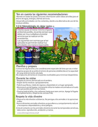 Ten en cuenta las siguientes recomendaciones: 
-Mantén en todas las áreas comunes información sobre ideas sencillas para el 
ahorro de agua, energía y demás servicios. 
-Desarrollo actividades con los visitantes, dando una alternativa de uso de los 
residuos sólidos. 
-Conoce las regulaciones y las consideraciones especiales del área que vas a visitar. 
-Organiza grupos de acuerdo al número de personas establecidas en la capacidad 
de carga anteriormente calculada. 
-Re empaca los alimentos en recipientes reutilizables para minimizar desperdicios. 
. 
Durante las visitas 
-Respeta el camino demarcado en el sendero. 
-Dispón de los residuos apropiadamente. 
-Todo lo que lleves, tráelo de regreso y deposítalo en un lugar apropiado. 
-Minimiza el uso de fogatas: únicamente utiliza la madera encontrada en el suelo 
y la que puedas partir con las manos. 
-Quema toda la leña y los carbones hasta que sean ceniza. Apaga la fogata 
completamente y dispersa las cenizas frías 
Respeta la vida silvestre 
-Observa la vida silvestre a distancia. No persigas a los animales ni te aproximes 
a ellos. 
: 
-Nunca alimentes animales silvestres ya que altera su comportamiento natural 
y los expone a depredadores y otros peligros. 
-Evita el contacto con los animales silvestres durante las temporadas sensitivas, 
tales como: reproducción, anidación y crianza. 
3.2.6 Metodología sin dejar rastro (1) 
Intenta causar el menor mínimo impacto 
ambiental posible, recuerda siempre que 
debes ser muy cuidadoso al prestar 
servicios que se realicen en los 
ecosistemas. 
Las siguientes son normas que al ser 
aplicadas te permitirán realizar tus 
actividades una manera responsable. 
Planifica y prepara 
1) www.andinismogea.cl/manual_ndr.pdf 
22 
 
