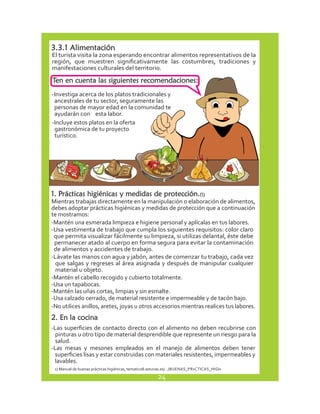 3.3.1 Alimentación 
El turista visita la zona esperando encontrar alimentos representativos de la 
región, que muestren significativamente las costumbres, tradiciones y 
manifestaciones culturales del territorio. 
Ten en cuenta las siguientes recomendaciones: 
-Investiga acerca de los platos tradicionales y 
ancestrales de tu sector, seguramente las 
personas de mayor edad en la comunidad te 
ayudarán con esta labor. 
-Incluye estos platos en la oferta 
gastronómica de tu proyecto 
turístico. 
1. Prácticas higiénicas y medidas de protección.(1) 
Mientras trabajas directamente en la manipulación o elaboración de alimentos, 
debes adoptar prácticas higiénicas y medidas de protección que a continuación 
te mostramos: 
-Mantén una esmerada limpieza e higiene personal y aplícalas en tus labores. 
-Usa vestimenta de trabajo que cumpla los siguientes requisitos: color claro 
que permita visualizar fácilmente su limpieza, si utilizas delantal, éste debe 
permanecer atado al cuerpo en forma segura para evitar la contaminación 
de alimentos y accidentes de trabajo. 
-Lávate las manos con agua y jabón, antes de comenzar tu trabajo, cada vez 
que salgas y regreses al área asignada y después de manipular cualquier 
material u objeto. 
-Mantén el cabello recogido y cubierto totalmente. 
-Usa un tapabocas. 
-Mantén las uñas cortas, limpias y sin esmalte. 
-Usa calzado cerrado, de material resistente e impermeable y de tacón bajo. 
-No utilices anillos, aretes, joyas u otros accesorios mientras realices tus labores. 
2. En la cocina 
-Las superficies de contacto directo con el alimento no deben recubrirse con 
pinturas u otro tipo de material desprendible que represente un riesgo para la 
salud. 
-Las mesas y mesones empleados en el manejo de alimentos deben tener 
superficies lisas y estar construidas con materiales resistentes, impermeables y 
lavables. 
1) Manual de buenas prácticas higiénicas, tematico8.asturias.es/.../BUENAS_PRxCTICAS_HIGIx 
24 
 