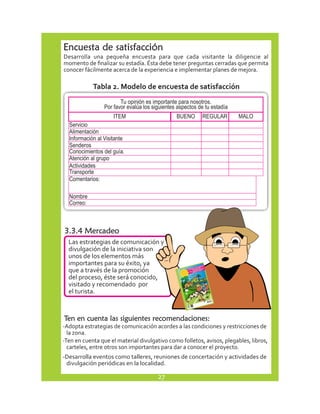 Encuesta de satisfacción 
Desarrolla una pequeña encuesta para que cada visitante la diligencie al 
momento de finalizar su estadía. Ésta debe tener preguntas cerradas que permita 
conocer fácilmente acerca de la experiencia e implementar planes de mejora. 
Tabla 2. Modelo de encuesta de satisfacción 
Servicio 
Tu opinión es importante para nosotros. 
Por favor evalúa los siguientes aspectos de tu estadía 
ITEM BUENO REGULAR MALO 
Alimentación 
Información al Visitante 
Senderos 
Conocimientos del guía. 
Atención al grupo 
Actividades 
Transporte 
Comentarios: 
Nombre 
Correo: 
3.3.4 Mercadeo 
Las estrategias de comunicación y 
divulgación de la iniciativa son 
unos de los elementos más 
importantes para su éxito, ya 
que a través de la promoción 
del proceso, éste será conocido, 
visitado y recomendado por 
el turista. 
Ten en cuenta las siguientes recomendaciones: 
-Adopta estrategias de comunicación acordes a las condiciones y restricciones de 
la zona. 
-Ten en cuenta que el material divulgativo como folletos, avisos, plegables, libros, 
carteles, entre otros son importantes para dar a conocer el proyecto. 
-Desarrolla eventos como talleres, reuniones de concertación y actividades de 
divulgación periódicas en la localidad. 
27 
 