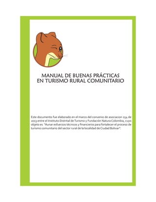 MANUAL DE BUENAS PRÁCTICAS 
EN TURISMO RURAL COMUNITARIO 
Este documento fue elaborado en el marco del convenio de asociacion 154 de 
2013 entre el Instituto Distrital de Turismo y Fundación Natura Colombia, cuyo 
objeto es “Aunar esfuerzos técnicos y financieros para fortalecer el proceso de 
turismo comunitario del sector rural de la localidad de Ciudad Bolivar”. 
 