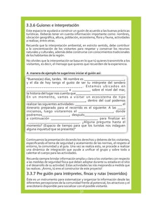 3.3.6 Guiones e interpretación 
Este espacio te ayudará a construir un guión de acuerdo a las buenas prácticas 
turísticas. Deberás tener en cuenta información importante como: nombres, 
ubicación geográfica, altura, población, ecosistema, flora y fauna, actividades 
a realizar, entre otras. 
Recuerda que la interpretación ambiental, en estricto sentido, debe contribuir 
a la concientización de los visitantes para respetar y conservar los recursos 
naturales y culturales, además debe construirse con conocimientos tradicionales 
de los habitantes de la región. 
No olvides que la interpretación se basa en lo que tú quieres transmitirle a los 
visitantes, es decir, el mensaje que quieres que recuerden de la experiencia. 
A manera de ejemplo te sugerimos iniciar el guión así: 
“Buenos(as) días, tardes. Mi nombre es ________________________, 
y el día de hoy tengo el gusto de ser tu intérprete del sendero 
_ _ _ _ _ _ _ _ _ _ _ _ _ _ _ _ _ _ _ _ _ _ _ _ _ _ . E s t a m o s u b i c a d o s e n 
________________________, a ___________ sobre el nivel del mar, 
la historia del lugar nos cuenta que_____________________________. 
En un momento, vamos a visitar un ecosistema de tipo 
___________________________________, dentro del cual podemos 
realizar las siguientes actividades: ____________________________ el 
itinerario preparado para el recorrido es el siguiente: A las ____, 
iniciamos, luego visitaremos el ___________________, donde 
podremos_______________, después______________________, 
a continuación ___________________________ para finalizar en 
____________________________. ¿Alguna pregunta hasta el 
momento? (Espacio de tiempo para que los turistas nos indaguen 
alguna inquietud que se presente)” 
Continuamos la presentación diciendo los derechos y deberes de los visitantes, 
especificando el tema de seguridad y acatamiento de las normas, el respeto al 
entorno, la comunidad y al guía. Una vez se realiza esto, se procede a realizar 
una dinámica de integración que ayude a unificar el grupo y sobre todo a 
calentar el cuerpo para las actividades. 
Recuerda siempre brindar información amplia y clara a los visitantes con respecto 
a las medidas de seguridad física que deben adoptar durante su estadía en el sitio 
o el desarrollo de su actividad. Estas actividades las irás mejorando a medida que 
las realices. ¡Ánimo, tú eres el constructor de este proyecto! 
3.3.7 Pre guión para intérpretes, fincas y rutas (recorridos) 
Éste es un instrumento para sistematizar y organizar la información desde las 
diferentes percepciones de la comunidad frente al potencial, los atractivos y el 
anecdotario disponible para socializar con el posible visitante. 
32 
 