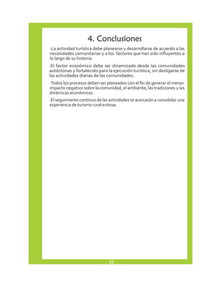 4. Conclusiones 
· La actividad turística debe planearse y desarrollarse de acuerdo a las 
necesidades comunitarias y a los factores que han sido influyentes a 
lo largo de su historia. 
·E l factor económico debe ser dinamizado desde las comunidades 
autóctonas y fortalecido para la ejecución turística, sin desligarse de 
las actividades diarias de las comunidades. 
· Todos los procesos deben ser planeados con el fin de generar el menor 
impacto negativo sobre la comunidad, el ambiente, las tradiciones y las 
dinámicas económicas. 
· El seguimiento continuo de las actividades te acercarán a consolidar una 
experiencia de turismo rural exitosa. 
35 
 