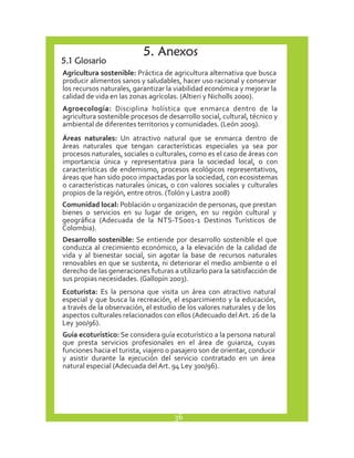 5. Anexos 
5.1 Glosario 
Agricultura sostenible: Práctica de agricultura alternativa que busca 
producir alimentos sanos y saludables, hacer uso racional y conservar 
los recursos naturales, garantizar la viabilidad económica y mejorar la 
calidad de vida en las zonas agrícolas. (Altieri y Nicholls 2000). 
Agroecología: Disciplina holística que enmarca dentro de la 
agricultura sostenible procesos de desarrollo social, cultural, técnico y 
ambiental de diferentes territorios y comunidades. (León 2009). 
Áreas naturales: Un atractivo natural que se enmarca dentro de 
áreas naturales que tengan características especiales ya sea por 
procesos naturales, sociales o culturales, como es el caso de áreas con 
importancia única y representativa para la sociedad local, o con 
características de endemismo, procesos ecológicos representativos, 
áreas que han sido poco impactadas por la sociedad, con ecosistemas 
o características naturales únicas, o con valores sociales y culturales 
propios de la región, entre otros. (Tolón y Lastra 2008) 
Comunidad local: Población u organización de personas, que prestan 
bienes o servicios en su lugar de origen, en su región cultural y 
geográfica (Adecuada de la NTS-TS001-1 Destinos Turísticos de 
Colombia). 
Desarrollo sostenible: Se entiende por desarrollo sostenible el que 
conduzca al crecimiento económico, a la elevación de la calidad de 
vida y al bienestar social, sin agotar la base de recursos naturales 
renovables en que se sustenta, ni deteriorar el medio ambiente o el 
derecho de las generaciones futuras a utilizarlo para la satisfacción de 
sus propias necesidades. (Gallopín 2003). 
Ecoturista: Es la persona que visita un área con atractivo natural 
especial y que busca la recreación, el esparcimiento y la educación, 
a través de la observación, el estudio de los valores naturales y de los 
aspectos culturales relacionados con ellos (Adecuado del Art. 26 de la 
Ley 300/96). 
Guía ecoturístico: Se considera guía ecoturístico a la persona natural 
que presta servicios profesionales en el área de guianza, cuyas 
funciones hacia el turista, viajero o pasajero son de orientar, conducir 
y asistir durante la ejecución del servicio contratado en un área 
natural especial (Adecuada del Art. 94 Ley 300/96). 
36 
 