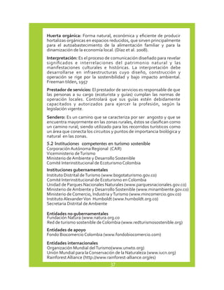 Huerta orgánica: Forma natural, económica y eficiente de producir 
hortalizas orgánicas en espacios reducidos, que sirven principalmente 
para el autoabastecimiento de la alimentación familiar y para la 
dinamización de la economía local. (Díaz et al. 2008). 
Interpretación: Es el proceso de comunicación diseñado para revelar 
significados e interrelaciones del patrimonio natural y las 
manifestaciones culturales e históricas. La interpretación debe 
desarrollarse en infraestructuras cuyo diseño, construcción y 
operación se rige por la sostenibilidad y bajo impacto ambiental. 
Freeman tilden, 1957 
Prestador de servicios: El prestador de servicios es responsable de que 
las personas a su cargo (ecoturista y guías) cumplan las normas de 
operación locales. Controlará que sus guías estén debidamente 
capacitados y autorizados para ejercer la profesión, según la 
legislación vigente. 
Sendero: Es un camino que se caracteriza por ser angosto y que se 
encuentra mayormente en las zonas rurales, éstos se clasifican como 
un camino rural; siendo utilizado para los recorridos turísticos como 
un área que conecta los circuitos y puntos de importancia biológica y 
natural en las zonas. 
5.2 Instituciones competentes en turismo sostenible 
Corporación Autónoma Regional (CAR) 
Viceministerio de Turismo 
Ministerio de Ambiente y Desarrollo Sostenible 
Comité Interinstitucional de Ecoturismo Colombia 
Instituciones gubernamentales 
Instituto Distrital de Turismo (www.bogotaturismo.gov.co) 
Comité Interinstitucional de Ecoturismo en Colombia 
Unidad de Parques Nacionales Naturales (www.parquesnacionales.gov.co) 
Ministerio de Ambiente y Desarrollo Sostenible (www.minambiente.gov.co) 
Ministerio de Comercio, Industria y Turismo (www.mincomercio.gov.co) 
Instituto Alexander Von Humboldt (www.humboldt.org.co) 
Secretaria Distrital de Ambiente 
Entidades no gubernamentales 
Fundación Natura (www.natura.org.co 
Red de turismo sostenible de Colombia (www.redturismosostenible.org) 
Entidades de apoyo 
Fondo Biocomercio Colombia (www.fondobiocomercio.com) 
Entidades internacionales 
Organización Mundial del Turismo(www.unwto.org) 
Unión Mundial para la Conservación de la Naturaleza (www.iucn.org) 
Rainforest Alliance (http://www.rainforest-alliance.org/es) 
37 
 
