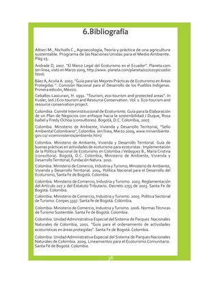 6. Bibliografía 
Altieri M., Nicholls C., Agroecología, Teoría y práctica de una agricultura 
sustentable. Programa de las Naciones Unidas para el Medio Ambiente. 
Pág 15. 
Andrade D, 2007. “El Marco Legal del Ecoturismo en el Ecuador”. Planeta.com. 
(en línea, visto en Marzo 2009, http://www. planeta.com/planeta/02/0203ecuador. 
html) 
Báez A, Acuña A. 2003. “Guía para las Mejores Prácticas de Ecoturismo en Áreas 
Protegidas “. Comisión Nacional para el Desarrollo de los Pueblos Indígenas. 
Primera edición, México. 
Ceballos-Lascurain, H. 1991. “Tourism, eco-tourism and protected areas”. In 
Kusler, (ed.) Eco-tourism and Resource Conservation. Vol. 1. Eco-tourism and 
resource conservation project. 
Colombia. Comité Interinstitucional de Ecoturismo. Guía para la Elaboración 
de un Plan de Negocios con enfoque hacia la sostenibilidad / Duque, Rosa 
Isabel y Fredy Ochoa (consultores). Bogotá, D.C. Colombia, 2007. 
Colombia. Ministerio de Ambiente, Vivienda y Desarrollo Territorial, “Sello 
Ambiental Colombiano”, Colombia. (en línea, Marzo 2009, www.minambiente. 
gov.co/ viceministerios/ambiente.htm) 
Colombia. Ministerio de Ambiente, Vivienda y Desarrollo Territorial. Guía de 
buenas prácticas en actividades de ecoturismo para ecoturistas : Implementación 
de la Política Nacional de Ecoturismo en Colombia / Velásquez B., María Cristina 
(consultora). Bogotá, D.C. Colombia, Ministerio de Ambiente, Vivienda y 
Desarrollo Territorial; Fundación Natura. 2010. 
Colombia. Ministerio de Comercio, Industria y Turismo; Ministerio de Ambiente, 
Vivienda y Desarrollo Territorial. 2004. Política Nacional para el Desarrollo del 
Ecoturismo, Santa Fe de Bogotá. Colombia. 
Colombia. Ministerio de Comercio, Industria y Turismo. 2003. Reglamentación 
del Artículo 207.2 del Estatuto Tributario. Decreto 2755 de 2003. Santa Fe de 
Bogotá. Colombia. 
Colombia. Ministerio de Comercio, Industria y Turismo. 2005. Política Sectorial 
de Turismo. Conpes 3397. Santa fe de Bogotá. Colombia. 
Colombia. Ministerio de Comercio, Industria y Turismo. 2006. Normas Técnicas 
de Turismo Sostenible. Santa Fe de Bogotá. Colombia. 
Colombia. Unidad Administrativa Especial del Sistema de Parques Nacionales 
Naturales de Colombia, 2001. “Guía para el ordenamiento de actividades 
ecoturísticas en áreas protegidas”. Santa Fe de Bogotá. Colombia. 
Colombia. Unidad Administrativa Especial del Sistema de Parques Nacionales 
Naturales de Colombia. 2009. Lineamientos para el Ecoturismo Comunitario. 
Santa Fé de Bogotá. Colombia. 
38 
 