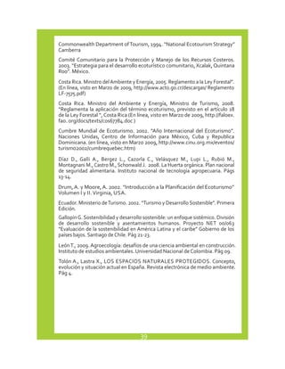 Commonwealth Department of Tourism, 1994. “National Ecotourism Strategy” 
Camberra 
Comité Comunitario para la Protección y Manejo de los Recursos Costeros. 
2003. “Estrategia para el desarrollo ecoturístico comunitario, Xcalak, Quintana 
Roo”. México. 
Costa Rica. Ministro del Ambiente y Energía, 2005. Reglamento a la Ley Forestal”. 
(En línea, visto en Marzo de 2009, http://www.acto.go.cr/descargas/ Reglamento 
LF-7575.pdf) 
Costa Rica. Ministro del Ambiente y Energía, Ministro de Turismo, 2008. 
“Reglamenta la aplicación del término ecoturismo, previsto en el artículo 18 
de la Ley Forestal “, Costa Rica (En línea, visto en Marzo de 2009, http://faloex. 
fao. org/docs/texts/cos67784.doc ) 
Cumbre Mundial de Ecoturismo. 2002. “Año Internacional del Ecoturismo”. 
Naciones Unidas, Centro de Información para México, Cuba y Republica 
Dominicana. (en línea, visto en Marzo 2009, http://www.cinu.org.mx/eventos/ 
turismo2002/cumbrequebec.htm) 
Díaz D., Galli A., Bergez L., Cazorla C., Velásquez M., Lupi L., Rubió M., 
Montagnani M., Castro M., Schonwald J. 2008. La Huerta orgánica. Plan nacional 
de seguridad alimentaria. Instituto nacional de tecnología agropecuaria. Págs 
13-14. 
Drum, A. y Moore, A. 2002. “Introducción a la Planificación del Ecoturismo” 
Volumen I y II. Virginia, USA. 
Ecuador. Ministerio de Turismo. 2002. “Turismo y Desarrollo Sostenible”. Primera 
Edición. 
Gallopín G. Sostenibilidad y desarrollo sostenible: un enfoque sistémico. División 
de desarrollo sostenible y asentamientos humanos. Proyecto NET 00/063 
“Evaluación de la sostenibilidad en América Latina y el caribe” Gobierno de los 
países bajos. Santiago de Chile. Pág 21-23. 
León T., 2009. Agroecología: desafíos de una ciencia ambiental en construcción. 
Instituto de estudios ambientales. Universidad Nacional de Colombia. Pág 09. 
Tolón A., Lastra X., LOS ESPACIOS NATURALES PROTEGIDOS. Concepto, 
evolución y situación actual en España. Revista electrónica de medio ambiente. 
Pág 4. 
39 
 