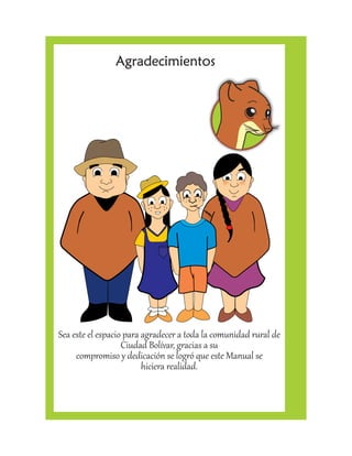 Agradecimientos 
Sea este el espacio para agradecer a toda la comunidad rural de 
Ciudad Bolívar, gracias a su 
compromiso y dedicación se logró que este Manual se 
hiciera realidad. 
 