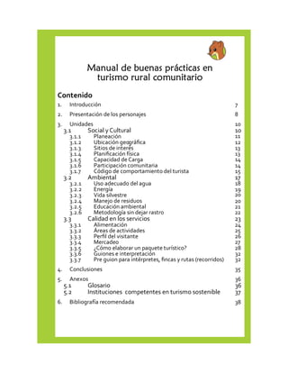 Manual de buenas prácticas en 
turismo rural comunitario 
Contenido 
1. 
Introducción 7 
2. 
Presentación de los personajes 8 
3. 
Unidades 10 
3.1 
Social y Cultural 10 
3.1.1 
Planeación 11 
3.1.2 
Ubicación geográfica 12 
3.1.3 
Sitios de interés 13 
3.1.4 
Planificación física 13 
3.1.5 
Capacidad de Carga 14 
3.1.6 
Participación comunitaria 14 
3.1.7 
Código de comportamiento del turista 15 
3.2 
Ambiental 17 
3.2.1 
Uso adecuado del agua 18 
3.2.2 
Energía 19 
3.2.3 
Vida silvestre 20 
3.2.4 
Manejo de residuos 20 
3.2.5 
Educación ambiental 21 
3.2.6 
Metodología sin dejar rastro 22 
3.3 
Calidad en los servicios 23 
3.3.1 
Alimentación 24 
3.3.2 
Áreas de actividades 25 
3.3.3 
Perfil del visitante 26 
3.3.4 
Mercadeo 27 
3.3.5 
¿Cómo elaborar un paquete turístico? 28 
3.3.6 
Guiones e interpretación 32 
3.3.7 
Pre guion para intérpretes, fincas y rutas (recorridos) 32 
4. 
Conclusiones 35 
5. 
Anexos 36 
5.1 
Glosario 36 
5.2 
Instituciones competentes en turismo sostenible 37 
6. 
Bibliografía recomendada 38 
 