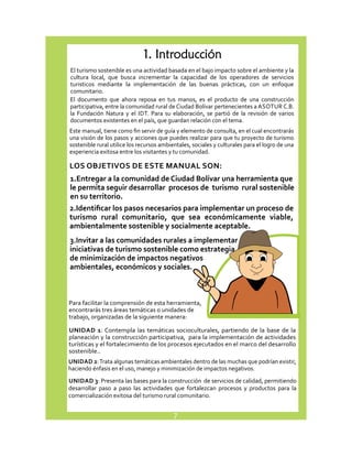 1. Introducción 
El turismo sostenible es una actividad basada en el bajo impacto sobre el ambiente y la 
cultura local, que busca incrementar la capacidad de los operadores de servicios 
turisticos mediante la implementación de las buenas prácticas, con un enfoque 
comunitario. 
El documento que ahora reposa en tus manos, es el producto de una construcción 
participativa, entre la comunidad rural de Ciudad Bolívar pertenecientes a ASOTUR C.B. 
la Fundación Natura y el IDT. Para su elaboración, se partió de la revisión de varios 
documentos existentes en el país, que guardan relación con el tema. 
Este manual, tiene como fin servir de guía y elemento de consulta, en el cual encontrarás 
una visión de los pasos y acciones que puedes realizar para que tu proyecto de turismo 
sostenible rural utilice los recursos ambientales, sociales y culturales para el logro de una 
experiencia exitosa entre los visitantes y tu comunidad. 
LOS OBJETIVOS DE ESTE MANUAL SON: 
1. Entregar a la comunidad de Ciudad Bolívar una herramienta que 
le permita seguir desarrollar procesos de turismo rural sostenible 
en su territorio. 
2. Identificar los pasos necesarios para implementar un proceso de 
turismo rural comunitario, que sea económicamente viable, 
ambientalmente sostenible y socialmente aceptable. 
3. Invitar a las comunidades rurales a implementar 
iniciativas de turismo sostenible como estrategia 
de minimización de impactos negativos 
ambientales, económicos y sociales. 
Para facilitar la comprensión de esta herramienta, 
encontrarás tres áreas temáticas o unidades de 
trabajo, organizadas de la siguiente manera: 
UNIDAD 1: Contempla las temáticas socioculturales, partiendo de la base de la 
planeación y la construcción participativa, para la implementación de actividades 
turísticas y el fortalecimiento de los procesos ejecutados en el marco del desarrollo 
sostenible.. 
UNIDAD 2: Trata algunas temáticas ambientales dentro de las muchas que podrían existir, 
haciendo énfasis en el uso, manejo y minimización de impactos negativos. 
UNIDAD 3: Presenta las bases para la construcción de servicios de calidad, permitiendo 
desarrollar paso a paso las actividades que fortalezcan procesos y productos para la 
comercialización exitosa del turismo rural comunitario. 
7 
 