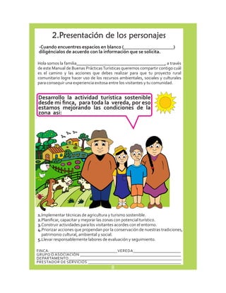 2. Presentación de los personajes 
-Cuando encuentres espacios en blanco (_____________________) 
diligéncialos de acuerdo con la información que se solicita. 
Hola somos la familia_________________________________________, a través 
de este Manual de Buenas Prácticas Turísticas queremos compartir contigo cuál 
es el camino y las acciones que debes realizar para que tu proyecto rural 
comunitario logre hacer uso de los recursos ambientales, sociales y culturales 
para consequir una experiencia exitosa entre los visitantes y tu comunidad. 
Desarrollo la actividad turística sostenible 
desde mi finca, para toda la vereda, por eso 
estamos mejorando las condiciones de la 
zona así: 
1.I mplementar técnicas de agricultura y turismo sostenible. 
2.P lanificar, capacitar y mejorar las zonas con potencial turístico. 
3.C onstruir actividades para los visitantes acordes con el entorno. 
4.P riorizar acciones que propendan por la conservación de nuestras tradiciones, 
patrimonio cultural, ambiental y social. 
5.L levar responsablemente labores de evaluación y seguimiento. 
FINCA: __________________________________ VEREDA________________________ 
GRUPO O ASOCIACIÓN ___________________________________________________ 
DEPARTAMENTO_________________________________________________________ 
PRESTADOR DE SERVICIOS _______________________________________________ 
8 
 