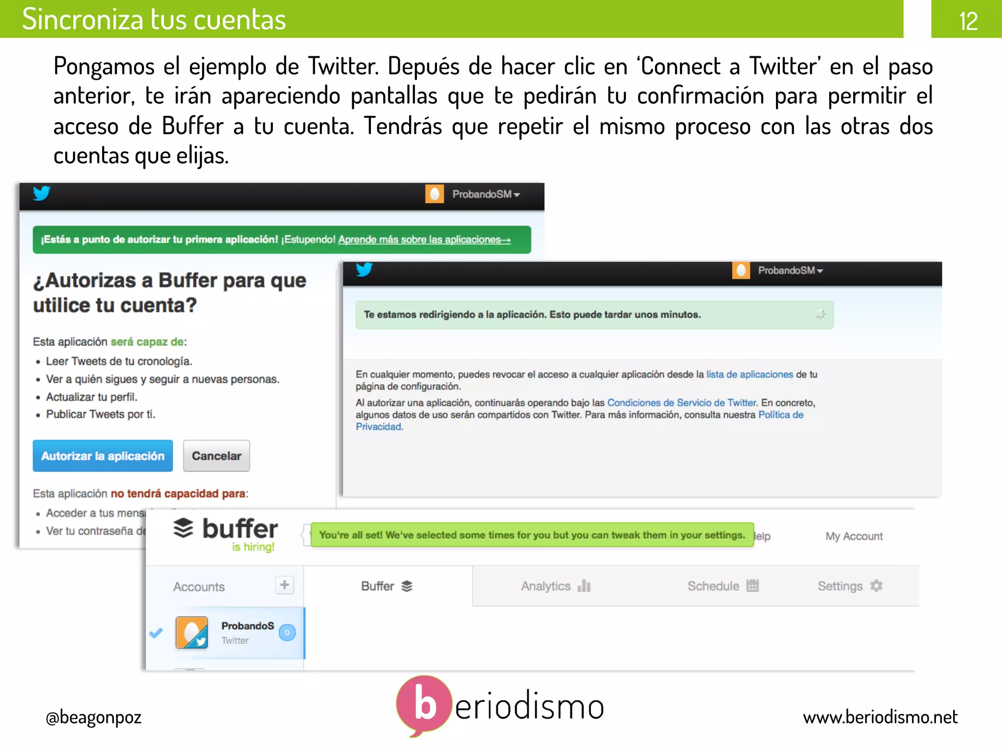 12
@beagonpoz www.beriodismo.net
Sincroniza tus cuentas
Pongamos el ejemplo de Twitter. Depués de hacer clic en ‘Connect a Twitter’ en el paso
anterior, te irán apareciendo pantallas que te pedirán tu conﬁrmación para permitir el
acceso de Buffer a tu cuenta. Tendrás que repetir el mismo proceso con las otras dos
cuentas que elijas.
 