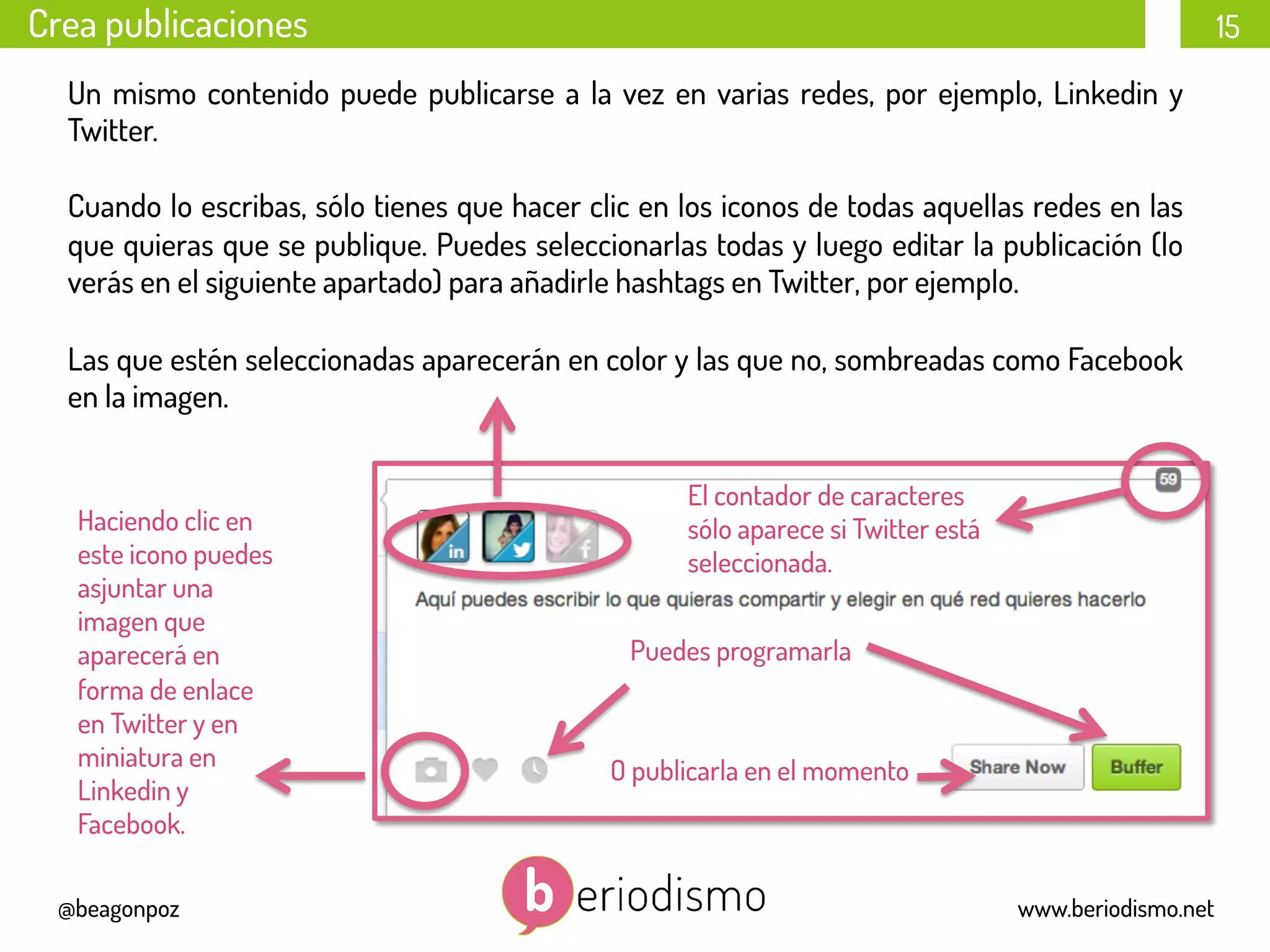 15
@beagonpoz www.beriodismo.net
Un mismo contenido puede publicarse a la vez en varias redes, por ejemplo, Linkedin y
Twitter.
Cuando lo escribas, sólo tienes que hacer clic en los iconos de todas aquellas redes en las
que quieras que se publique. Puedes seleccionarlas todas y luego editar la publicación (lo
verás en el siguiente apartado) para añadirle hashtags en Twitter, por ejemplo.
Las que estén seleccionadas aparecerán en color y las que no, sombreadas como Facebook
en la imagen.
Crea publicaciones
	
  	
  	
  
Puedes programarla
O publicarla en el momento	
  	
  	
  
	
  	
  	
  
Haciendo clic en
este icono puedes
asjuntar una
imagen que
aparecerá en
forma de enlace
en Twitter y en
miniatura en
Linkedin y
Facebook.
El contador de caracteres
sólo aparece si Twitter está
seleccionada.
 