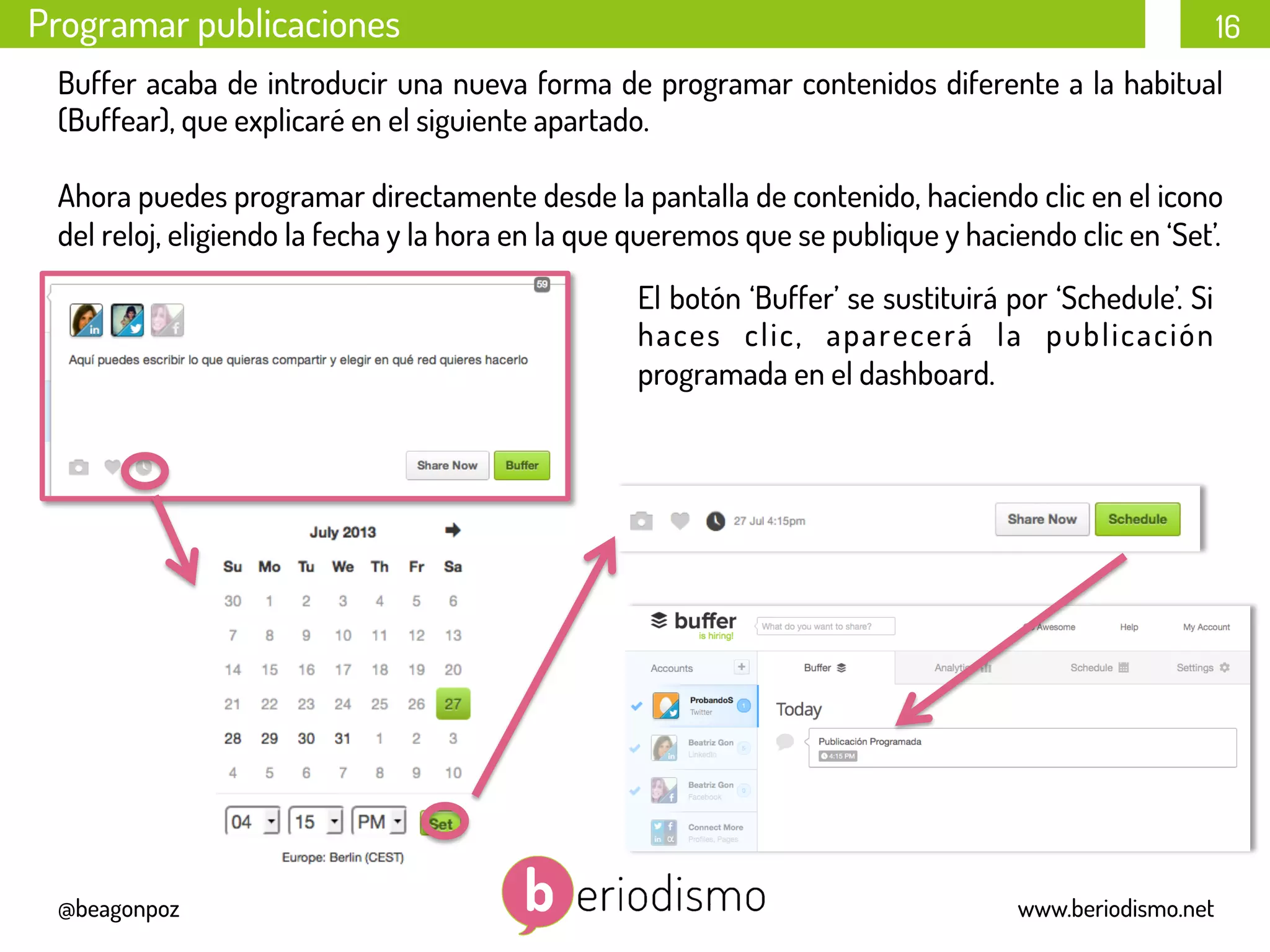 16
@beagonpoz www.beriodismo.net
Programar publicaciones
Buffer acaba de introducir una nueva forma de programar contenidos diferente a la habitual
(Buffear), que explicaré en el siguiente apartado.
Ahora puedes programar directamente desde la pantalla de contenido, haciendo clic en el icono
del reloj, eligiendo la fecha y la hora en la que queremos que se publique y haciendo clic en ‘Set’.
	
  
	
  
	
  
	
  
El botón ‘Buffer’ se sustituirá por ‘Schedule’. Si
haces clic, aparecerá la publicación
programada en el dashboard.
 