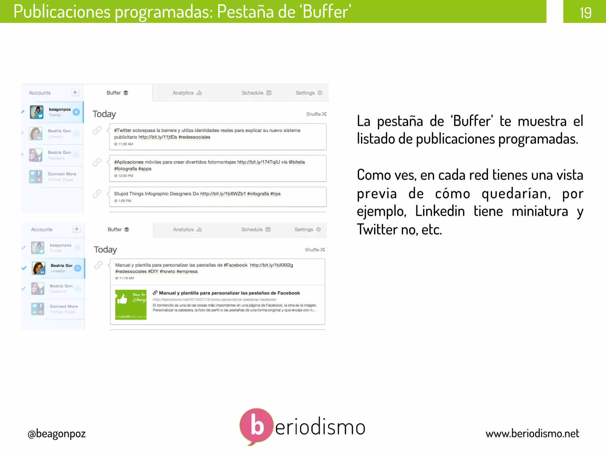 19
@beagonpoz www.beriodismo.net
Publicaciones programadas: Pestaña de ‘Buffer’
La pestaña de ‘Buffer’ te muestra el
listado de publicaciones programadas.
Como ves, en cada red tienes una vista
previa de cómo quedarían, por
ejemplo, Linkedin tiene miniatura y
Twitter no, etc.
 