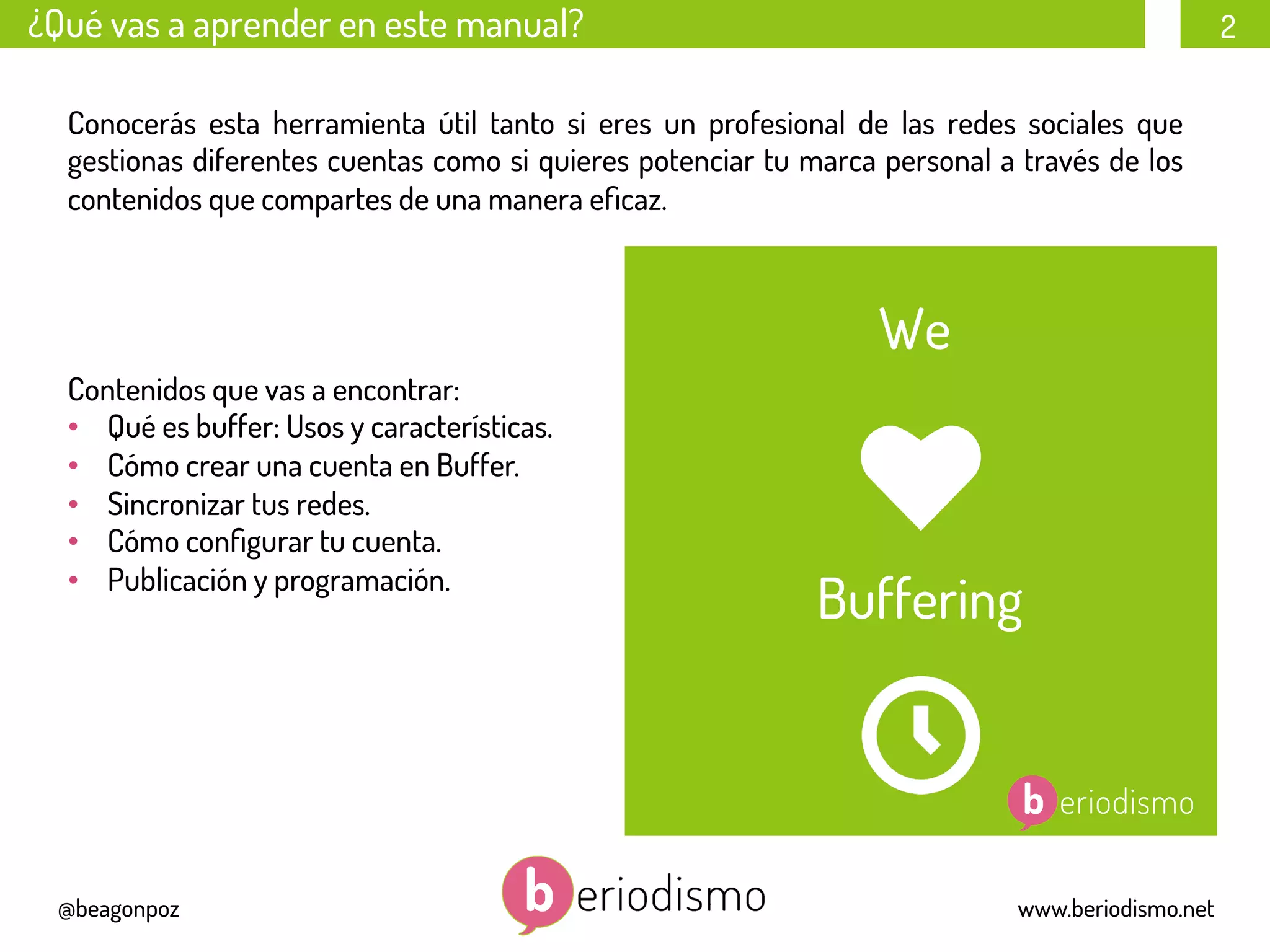 2
@beagonpoz www.beriodismo.net
¿Qué vas a aprender en este manual?
Conocerás esta herramienta útil tanto si eres un profesional de las redes sociales que
gestionas diferentes cuentas como si quieres potenciar tu marca personal a través de los
contenidos que compartes de una manera eﬁcaz.
Contenidos que vas a encontrar:
•  Qué es buffer: Usos y características.
•  Cómo crear una cuenta en Buffer.
•  Sincronizar tus redes.
•  Cómo conﬁgurar tu cuenta.
•  Publicación y programación.
We
Buffering
 