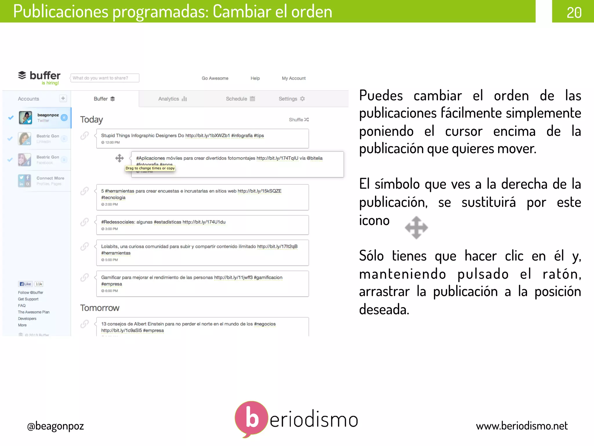 20
@beagonpoz www.beriodismo.net
Publicaciones programadas: Cambiar el orden
Puedes cambiar el orden de las
publicaciones fácilmente simplemente
poniendo el cursor encima de la
publicación que quieres mover.
El símbolo que ves a la derecha de la
publicación, se sustituirá por este
icono
Sólo tienes que hacer clic en él y,
manteniendo pulsado el ratón,
arrastrar la publicación a la posición
deseada.
 
