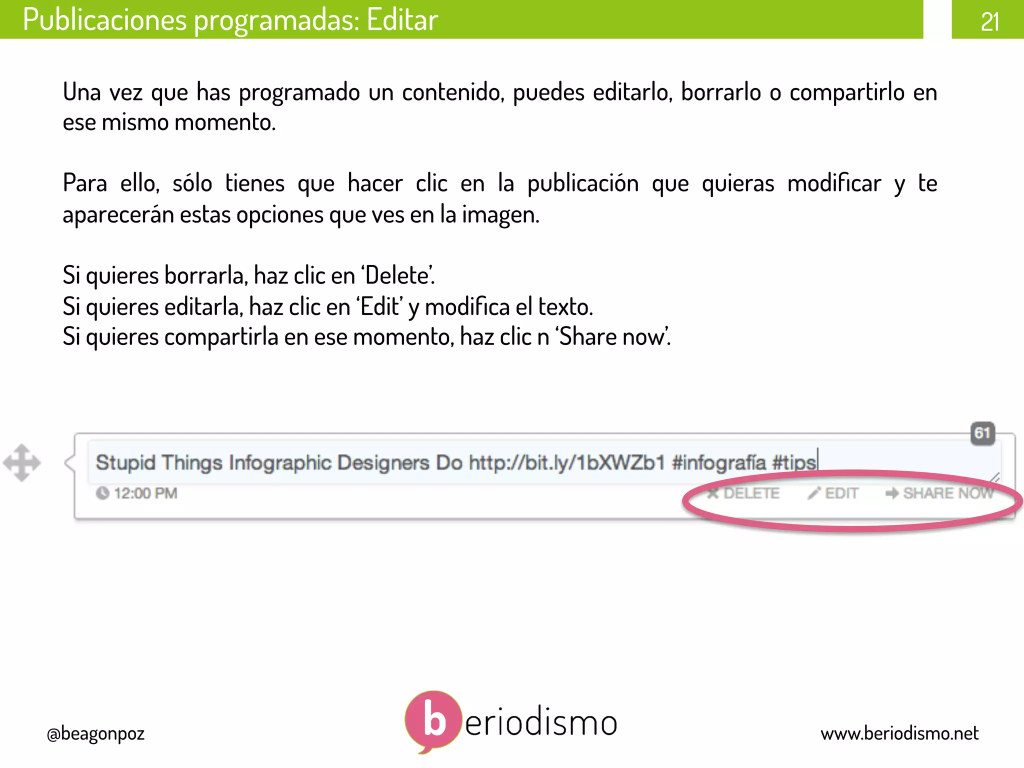 21
@beagonpoz www.beriodismo.net
Publicaciones programadas: Editar
Una vez que has programado un contenido, puedes editarlo, borrarlo o compartirlo en
ese mismo momento.
Para ello, sólo tienes que hacer clic en la publicación que quieras modiﬁcar y te
aparecerán estas opciones que ves en la imagen.
Si quieres borrarla, haz clic en ‘Delete’.
Si quieres editarla, haz clic en ‘Edit’ y modiﬁca el texto.
Si quieres compartirla en ese momento, haz clic n ‘Share now’.
 