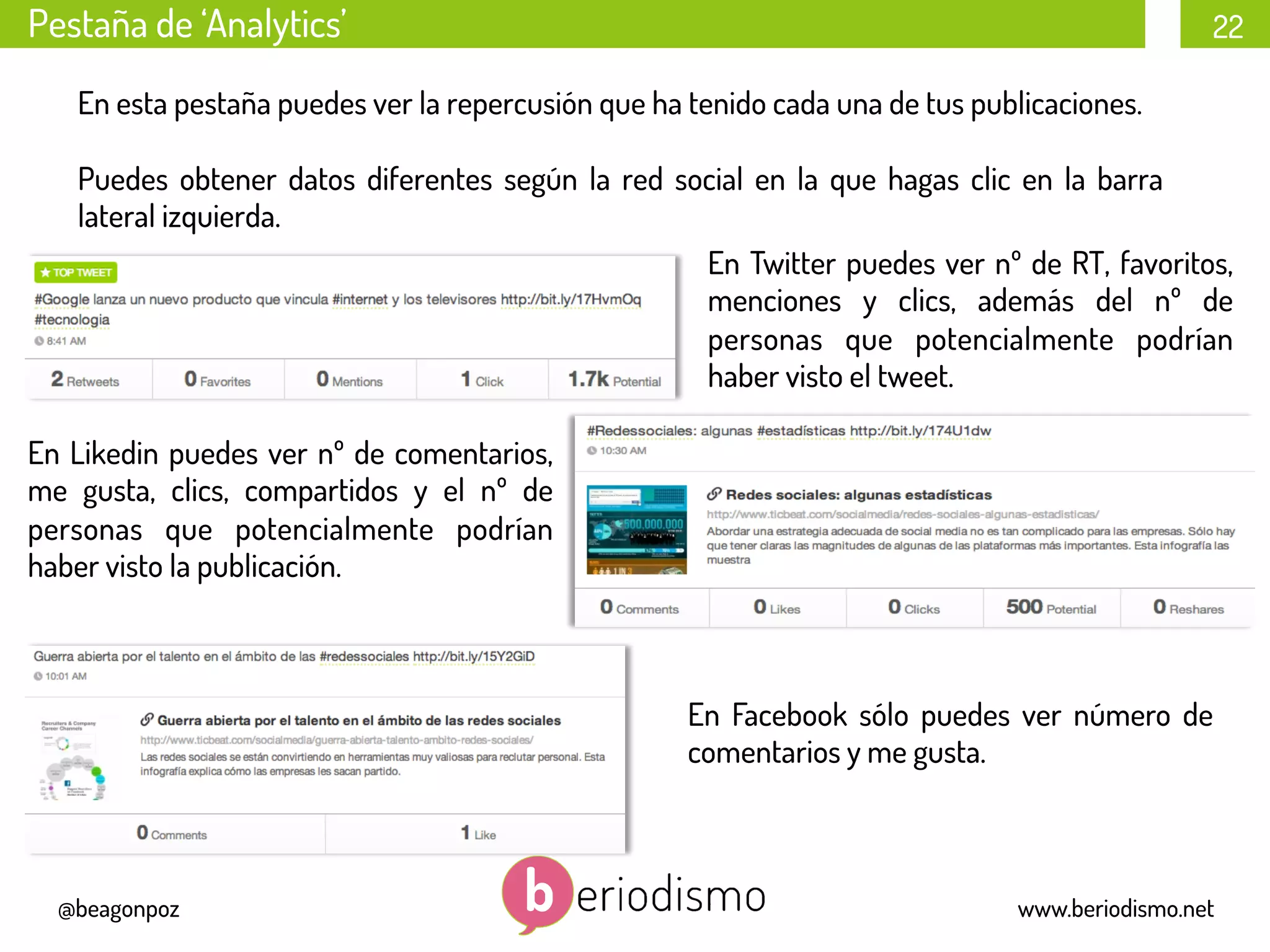 22
@beagonpoz www.beriodismo.net
Pestaña de ‘Analytics’
En esta pestaña puedes ver la repercusión que ha tenido cada una de tus publicaciones.
Puedes obtener datos diferentes según la red social en la que hagas clic en la barra
lateral izquierda.
En Twitter puedes ver nº de RT, favoritos,
menciones y clics, además del nº de
personas que potencialmente podrían
haber visto el tweet.
En Likedin puedes ver nº de comentarios,
me gusta, clics, compartidos y el nº de
personas que potencialmente podrían
haber visto la publicación.
En Facebook sólo puedes ver número de
comentarios y me gusta.
 