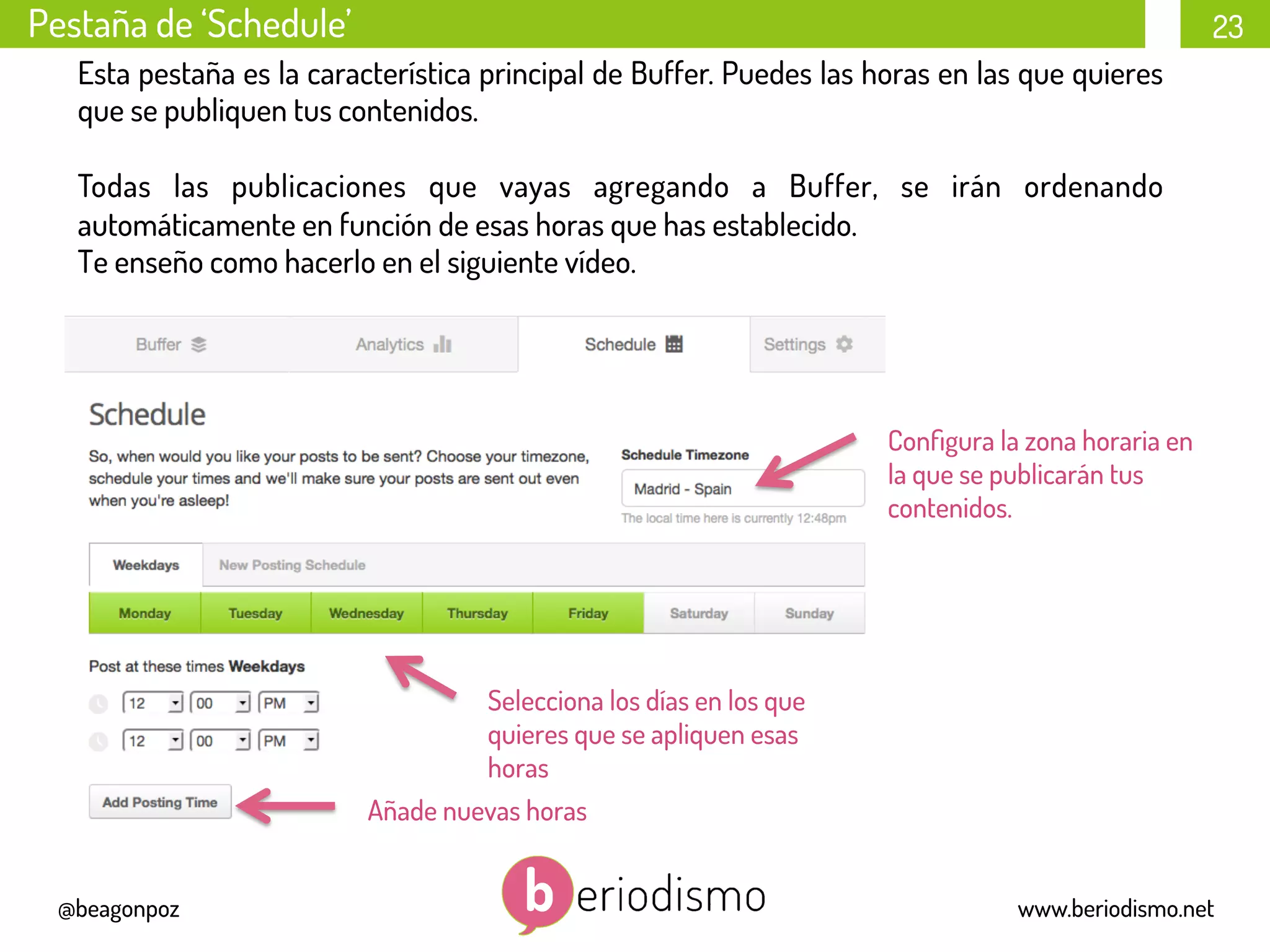 23
@beagonpoz www.beriodismo.net
Pestaña de ‘Schedule’
Esta pestaña es la característica principal de Buffer. Puedes las horas en las que quieres
que se publiquen tus contenidos.
Todas las publicaciones que vayas agregando a Buffer, se irán ordenando
automáticamente en función de esas horas que has establecido.
Te enseño como hacerlo en el siguiente vídeo.
Añade nuevas horas
Selecciona los días en los que
quieres que se apliquen esas
horas
Conﬁgura la zona horaria en
la que se publicarán tus
contenidos.
 