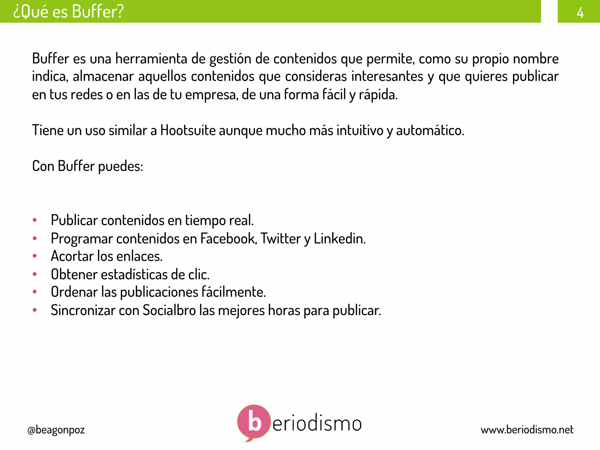4
@beagonpoz www.beriodismo.net
¿Qué es Buffer?
Buffer es una herramienta de gestión de contenidos que permite, como su propio nombre
indica, almacenar aquellos contenidos que consideras interesantes y que quieres publicar
en tus redes o en las de tu empresa, de una forma fácil y rápida.
Tiene un uso similar a Hootsuite aunque mucho más intuitivo y automático.
Con Buffer puedes:
•  Publicar contenidos en tiempo real.
•  Programar contenidos en Facebook, Twitter y Linkedin.
•  Acortar los enlaces.
•  Obtener estadísticas de clic.
•  Ordenar las publicaciones fácilmente.
•  Sincronizar con Socialbro las mejores horas para publicar.
 