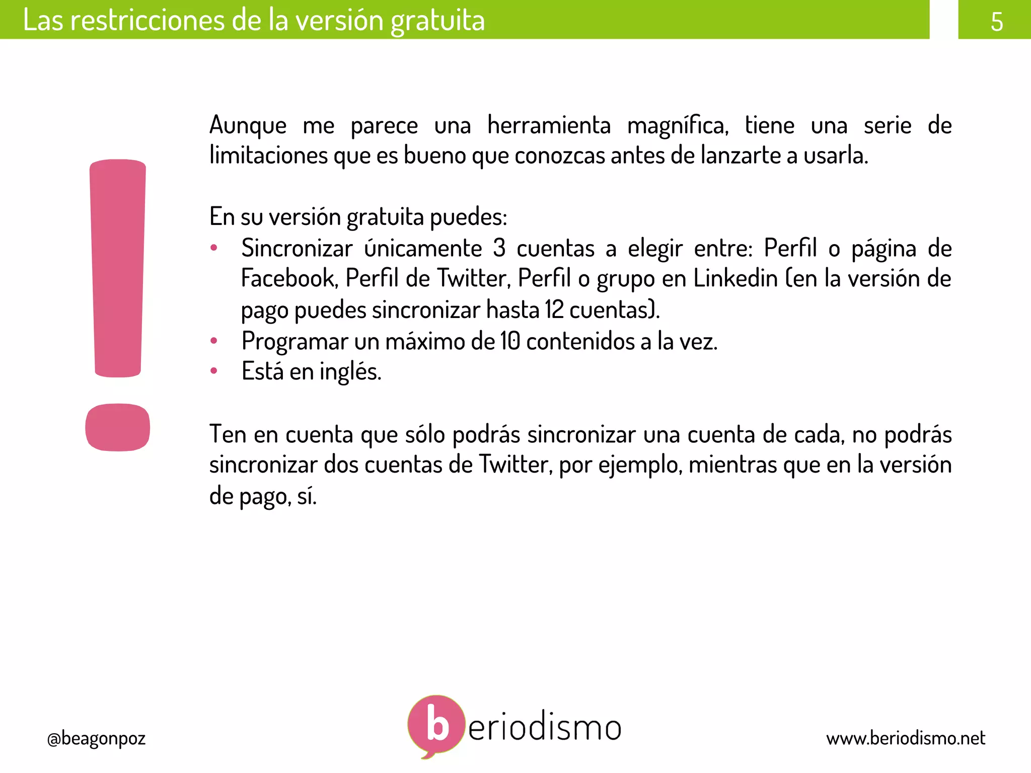 5
@beagonpoz www.beriodismo.net
Las restricciones de la versión gratuita
Aunque me parece una herramienta magníﬁca, tiene una serie de
limitaciones que es bueno que conozcas antes de lanzarte a usarla.
En su versión gratuita puedes:
•  Sincronizar únicamente 3 cuentas a elegir entre: Perﬁl o página de
Facebook, Perﬁl de Twitter, Perﬁl o grupo en Linkedin (en la versión de
pago puedes sincronizar hasta 12 cuentas).
•  Programar un máximo de 10 contenidos a la vez.
•  Está en inglés.
Ten en cuenta que sólo podrás sincronizar una cuenta de cada, no podrás
sincronizar dos cuentas de Twitter, por ejemplo, mientras que en la versión
de pago, sí.
 