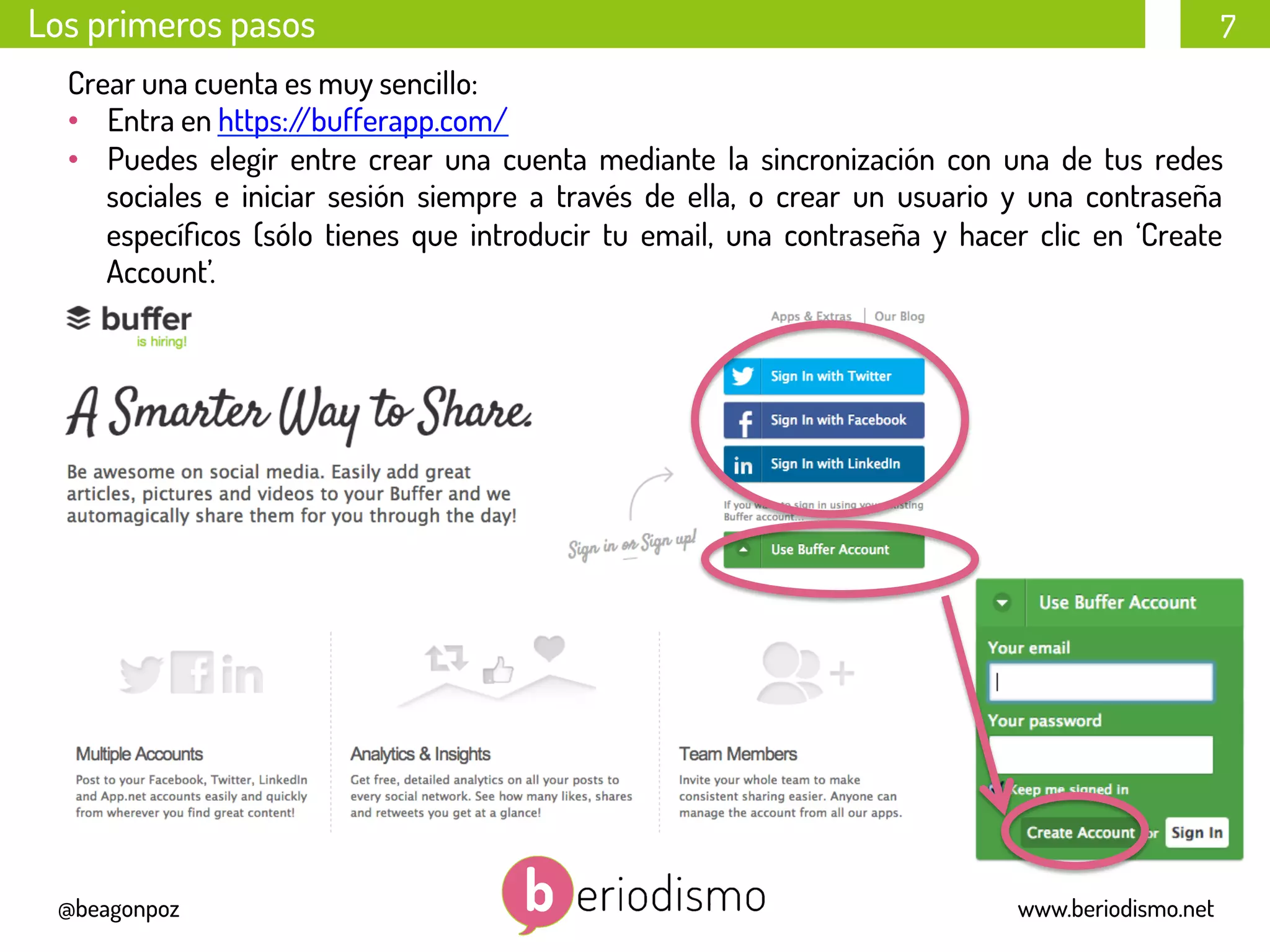 7
@beagonpoz www.beriodismo.net
Los primeros pasos
Crear una cuenta es muy sencillo:
•  Entra en https://bufferapp.com/
•  Puedes elegir entre crear una cuenta mediante la sincronización con una de tus redes
sociales e iniciar sesión siempre a través de ella, o crear un usuario y una contraseña
especíﬁcos (sólo tienes que introducir tu email, una contraseña y hacer clic en ‘Create
Account’.
 
