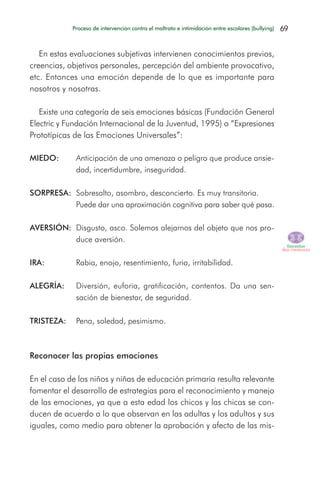 En estas evaluaciones subjetivas intervienen conocimientos previos,
creencias, objetivos personales, percepción del ambiente provocativo,
etc. Entonces una emoción depende de lo que es importante para
nosotros y nosotras.
Existe una categoría de seis emociones básicas (Fundación General
Electric y Fundación Internacional de la Juventud, 1995) o “Expresiones
Prototípicas de las Emociones Universales”:
MIEDO: Anticipación de una amenaza o peligro que produce ansie-
dad, incertidumbre, inseguridad.
SORPRESA: Sobresalto, asombro, desconcierto. Es muy transitoria.
Puede dar una aproximación cognitiva para saber qué pasa.
AVERSIÓN: Disgusto, asco. Solemos alejarnos del objeto que nos pro-
duce aversión.
IRA: Rabia, enojo, resentimiento, furia, irritabilidad.
ALEGRÍA: Diversión, euforia, gratificación, contentos. Da una sen-
sación de bienestar, de seguridad.
TRISTEZA: Pena, soledad, pesimismo.
Reconocer las propias emociones
En el caso de los niños y niñas de educación primaria resulta relevante
fomentar el desarrollo de estrategias para el reconocimiento y manejo
de las emociones, ya que a esta edad los chicos y las chicas se con-
ducen de acuerdo a lo que observan en las adultas y los adultos y sus
iguales, como medio para obtener la aprobación y afecto de las mis-
69Proceso de intervención contra el maltrato e intimidación entre escolares (bullying)
 
