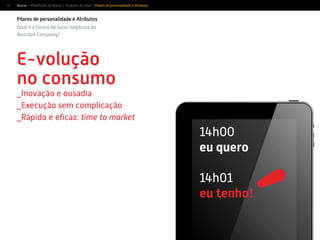 12
E-volução
no consumo
_Inovação e ousadia
_Execução sem complicação
_Rápido e eﬁcaz: time to market
1
1
Qual é a forma de fazer negócios do
Buscapé Company?
Pilares de personalidade e Atributos
1
1
14h00
eu quero
14h01
eu tenho!
Buscar > Plataforma da Marca > Proposta de Valor > Pilares de personalidade e Atributos
 