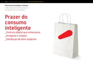 15
Pilares de personalidade e Atributos
Prazer do
consumo
inteligente
_Vivência digital que entusiasma
_Amigável e simples
_Satisfação de bons negócios
Como o Buscapé Company inspira e
se relaciona com seus clientes?
Buscar > Plataforma da Marca > Proposta de Valor > Pilares de personalidade e Atributos
 