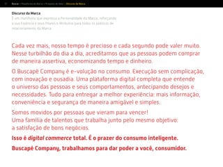 17
Discurso da Marca
É um manifesto que expressa a Personalidade da Marca, reforçando
a sua Essência e seus Pilares e Atributos para todos os públicos de
relacionamento da Marca.
Cada vez mais, nosso tempo é precioso e cada segundo pode valer muito.
Nesse turbilhão do dia a dia, acreditamos que as pessoas podem comprar
de maneira assertiva, economizando tempo e dinheiro.
O Buscapé Company é e-volução no consumo. Execução sem complicação,
com inovação e ousadia. Uma plataforma digital completa que entende
o universo das pessoas e seus comportamentos, antecipando desejos e
necessidades. Tudo para entregar a melhor experiência: mais informação,
conveniência e segurança de maneira amigável e simples.
Somos movidos por pessoas que vieram para vencer!
Uma família de talentos que trabalha junto pelo mesmo objetivo:
a satisfação de bons negócios.
Isso é digital commerce total. É o prazer do consumo inteligente.
Buscapé Company, trabalhamos para dar poder a você, consumidor.
Buscar > Plataforma da Marca > Proposta de Valor > Discurso da Marca
 