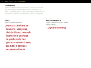 25
Posicionamento
O Posicionamento deﬁne o público que compra as ofertas do
Buscapé Company, estabelece nosso mercado de atuação,
reforça os diferenciais que nos faz únicos e as credenciais que
nos fazem ser a melhor opção para um consumo inteligente.
Buscar > Plataforma da Marca > Posicionamento
Público
Quem compra essa marca?
_Indústrias de bens de
consumo, varejistas,
distribuidores, mercado
ﬁnanceiro e agências
de publicidade que
precisam conectar seus
produtos e serviços
aos consumidores
Mercado de Referência
Qual é o mercado no qual o cliente
insere a Marca?
_Digital Commerce
 