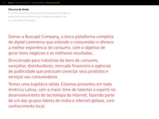 27
Discurso de Venda
É um discurso que expressa o Posicionamento da Marca,
destacando seus diferenciais e credenciais dentro do
seu mercado de atuação.
Somos o Buscapé Company, a única plataforma completa
de digital commerce que entende o consumidor e oferece
a melhor experiência de consumo, com o objetivo de
gerar bons negócios e os melhores resultados.
Direcionado para indústrias de bens de consumo,
varejistas, distribuidores, mercado ﬁnanceiro e agências
de publicidade que precisam conectar seus produtos e
serviços aos consumidores.
Temos uma trajetória sólida. Estamos presentes em toda
experts no
desenvolvimento de tecnologia da internet, fazendo parte
de um dos grupos líderes de mídia e internet globais, com
conhecimento local.
Buscar > Plataforma da Marca > Posicionamento > Discurso de Venda
 